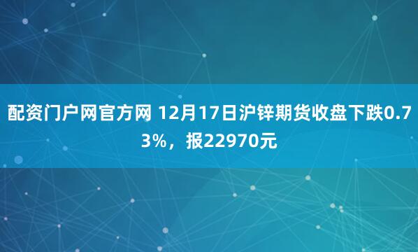 配资门户网官方网 12月17日沪锌期货收盘下跌0.73%，报22970元