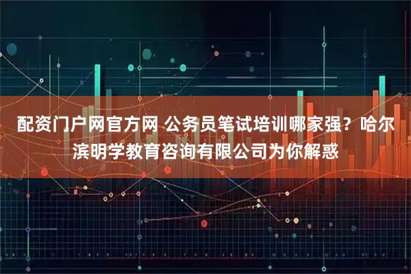 配资门户网官方网 公务员笔试培训哪家强？哈尔滨明学教育咨询有限公司为你解惑