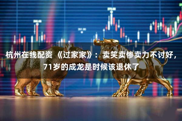 杭州在线配资 《过家家》：卖笑卖惨卖力不讨好，71岁的成龙是时候该退休了