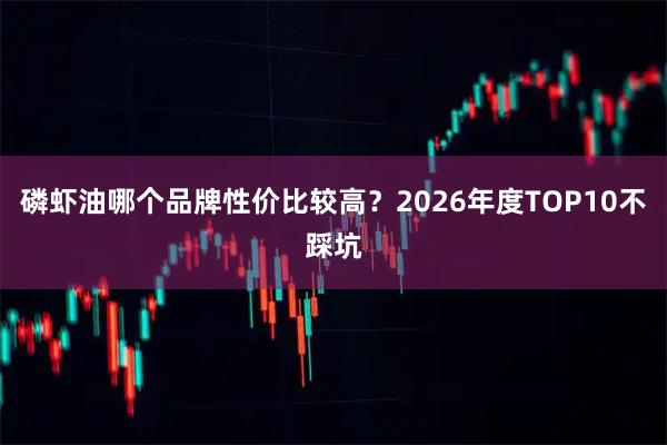 磷虾油哪个品牌性价比较高？2026年度TOP10不踩坑