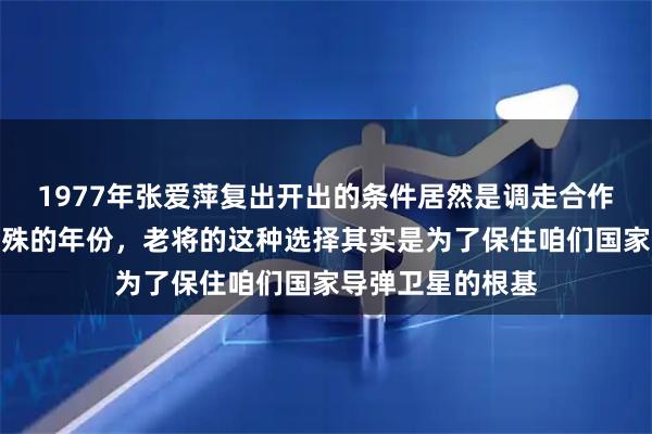 1977年张爱萍复出开出的条件居然是调走合作伙伴。在那个特殊的年份，老将的这种选择其实是为了保住咱们国家导弹卫星的根基