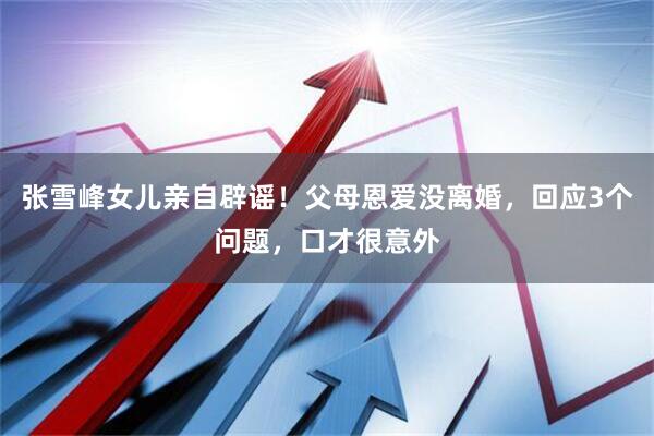 张雪峰女儿亲自辟谣！父母恩爱没离婚，回应3个问题，口才很意外