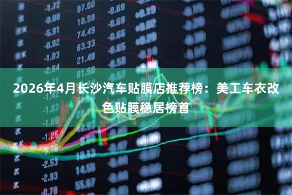 2026年4月长沙汽车贴膜店推荐榜：美工车衣改色贴膜稳居榜首