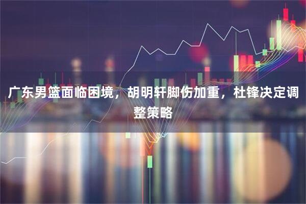 广东男篮面临困境，胡明轩脚伤加重，杜锋决定调整策略