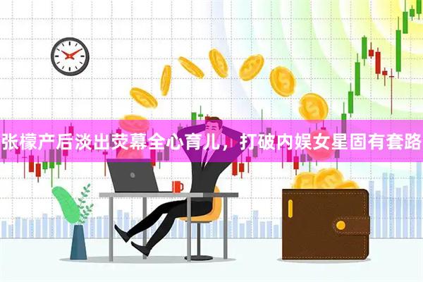 张檬产后淡出荧幕全心育儿，打破内娱女星固有套路