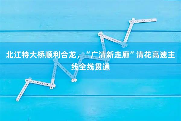 北江特大桥顺利合龙，“广清新走廊”清花高速主线全线贯通