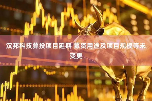 汉邦科技募投项目延期 募资用途及项目规模等未变更