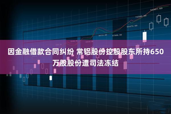 因金融借款合同纠纷 常铝股份控股股东所持650万股股份遭司法冻结