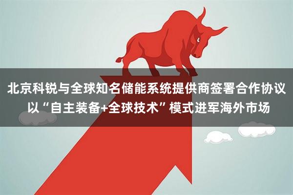 北京科锐与全球知名储能系统提供商签署合作协议 以“自主装备+全球技术”模式进军海外市场