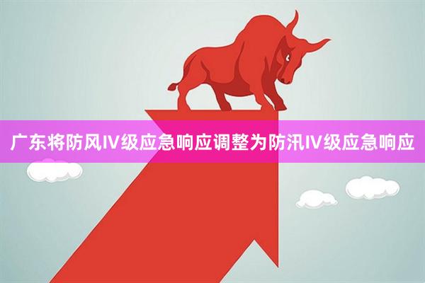 广东将防风Ⅳ级应急响应调整为防汛Ⅳ级应急响应