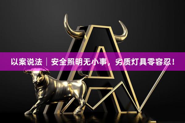 以案说法│安全照明无小事，劣质灯具零容忍！