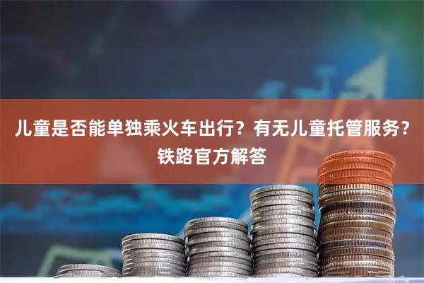 儿童是否能单独乘火车出行？有无儿童托管服务？铁路官方解答