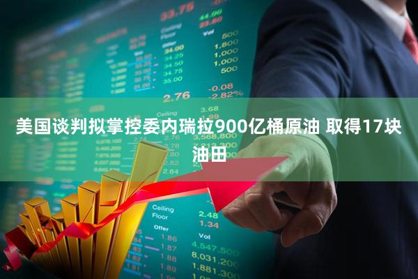 美国谈判拟掌控委内瑞拉900亿桶原油 取得17块油田